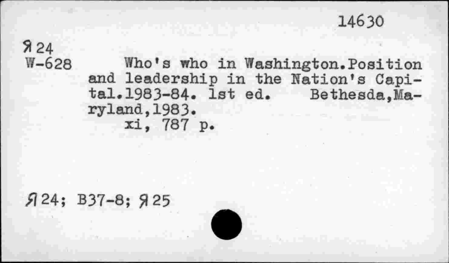 ﻿14630
51 24
W-628
Who’s who in Washington.Position and. leadership in the Nation’s Capital. 1983-84. 1st ed. Bethesda,Maryland, 1983.
xi, 787 p.
/7 24; B37-8; ft 25